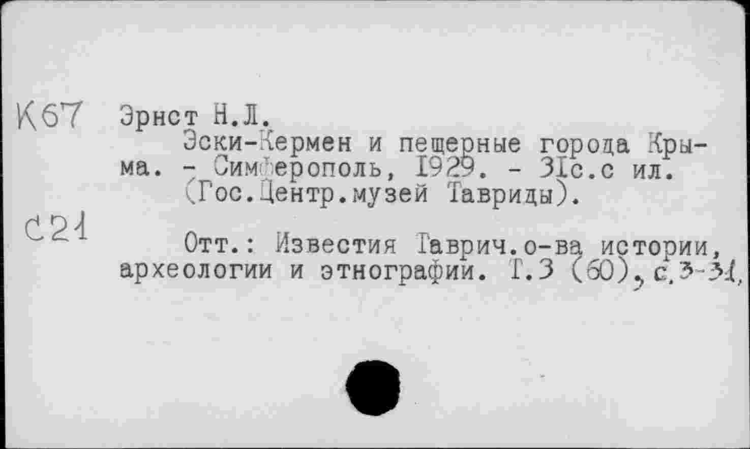 ﻿К 67
Č24
Эрнст Н.Л.
Эски-Кермен и пещерные города Крыма. - Симферополь, 1929. - 31с.с ил.
(Гос.Центр.музей Тавриды).
Отт.: Известия Гаврич.о-ва истории археологии и этнографии. Г.З (бО)>с,3-.